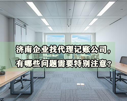 济南企业找代理记账公司，有哪些问题需要特别注意？